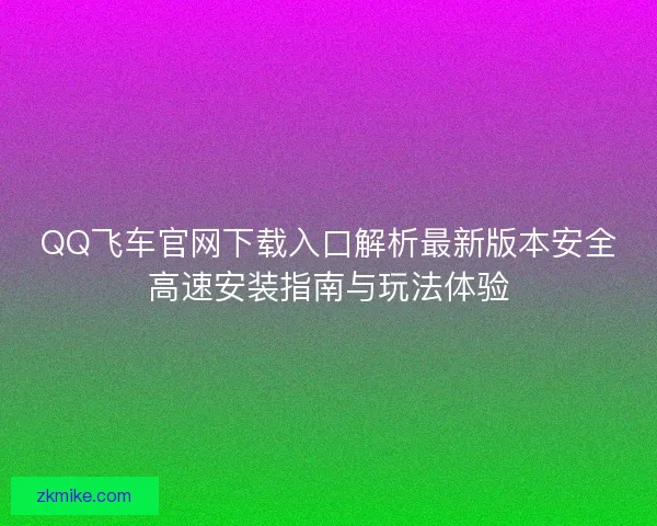 QQ飞车官网下载入口解析最新版本安全高速安装指南与玩法体验