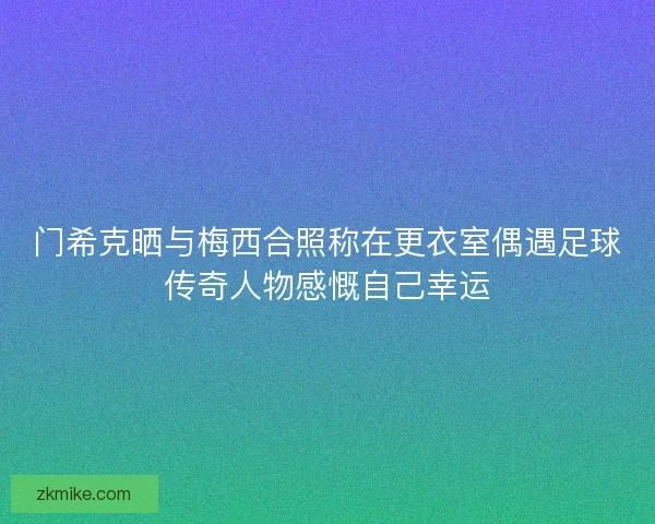 门希克晒与梅西合照称在更衣室偶遇足球传奇人物感慨自己幸运