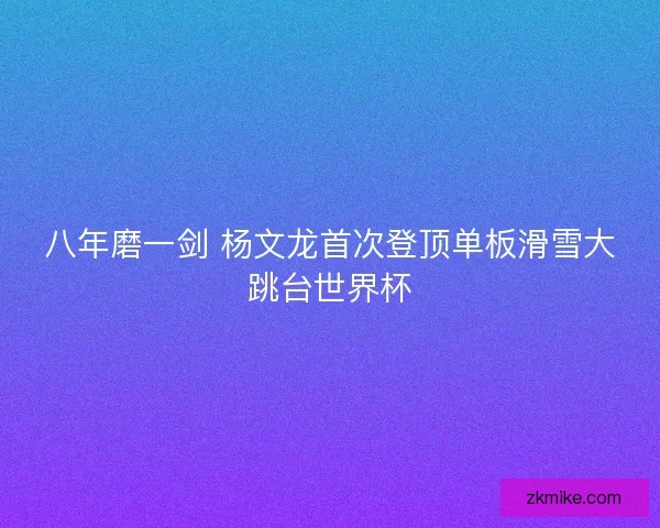 八年磨一剑 杨文龙首次登顶单板滑雪大跳台世界杯